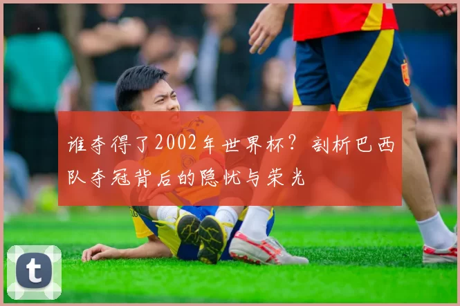 谁夺得了2002年世界杯？剖析巴西队夺冠背后的隐忧与荣光