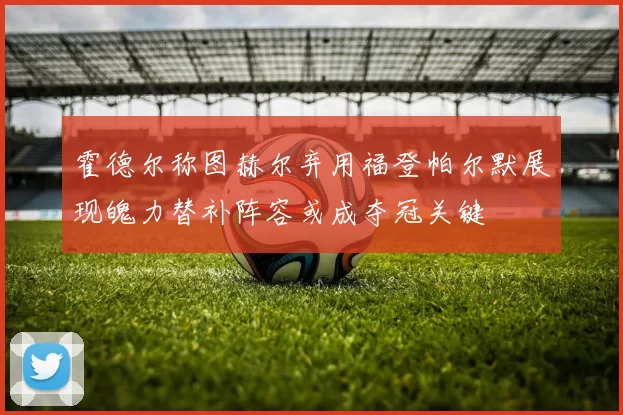 霍德尔称图赫尔弃用福登帕尔默展现魄力替补阵容或成夺冠关键