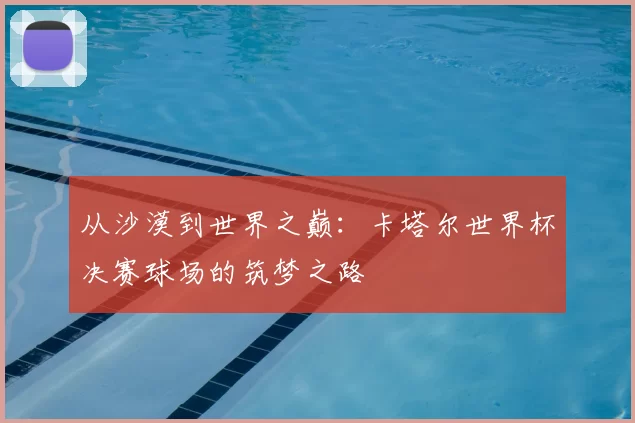 从沙漠到世界之巅:卡塔尔世界杯决赛球场的筑梦之路