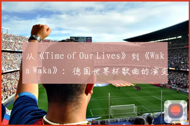 从《Time of Our Lives》到《Waka Waka》:德国世界杯歌曲的演变与影响