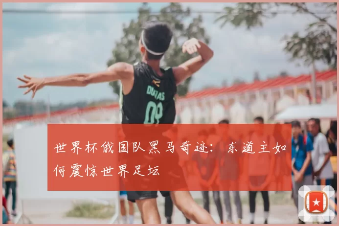 世界杯俄国队黑马奇迹:东道主如何震惊世界足坛