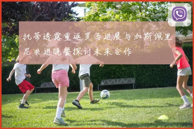 托蒂透露重返罗马进展与加斯佩里尼共进晚餐探讨未来合作