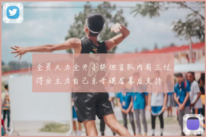 全员火力全开小桥坦言队内有三位得分主力自己乐于退居幕后支持