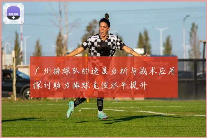广州排球队的速度分析与战术应用探讨助力排球竞技水平提升