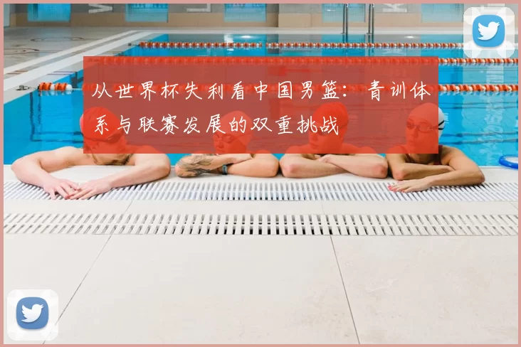 从世界杯失利看中国男篮:青训体系与联赛发展的双重挑战