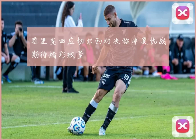 恩里克回应切尔西对决称非复仇战期待精彩较量