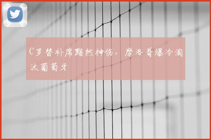 C罗替补席黯然神伤，摩洛哥爆冷淘汰葡萄牙