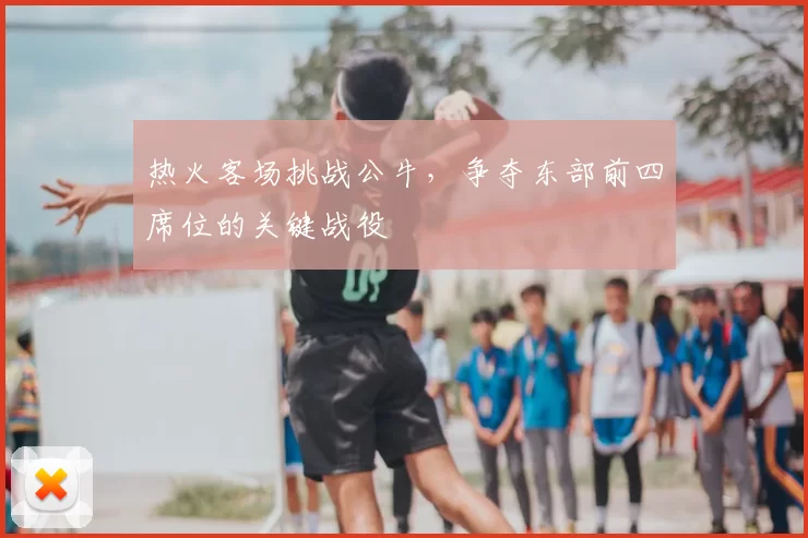 热火客场挑战公牛,争夺东部前四席位的关键战役