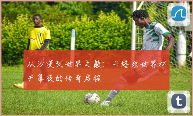 从沙漠到世界之巅：卡塔尔世界杯开幕夜的传奇启程