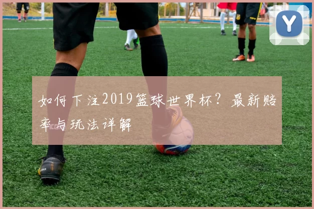 如何下注2019篮球世界杯？最新赔率与玩法详解