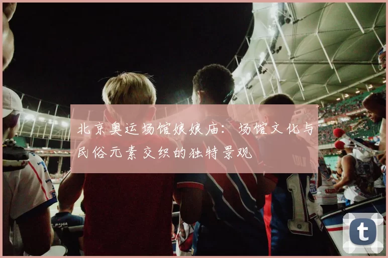 北京奥运场馆娘娘庙：场馆文化与民俗元素交织的独特景观