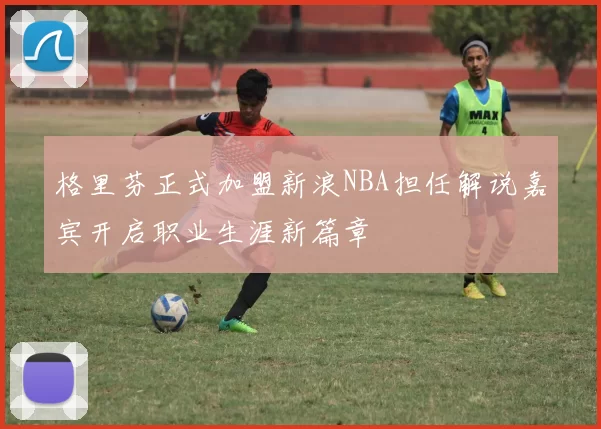 格里芬正式加盟新浪NBA担任解说嘉宾开启职业生涯新篇章