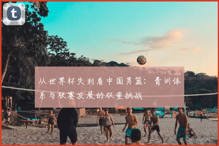 从世界杯失利看中国男篮：青训体系与联赛发展的双重挑战