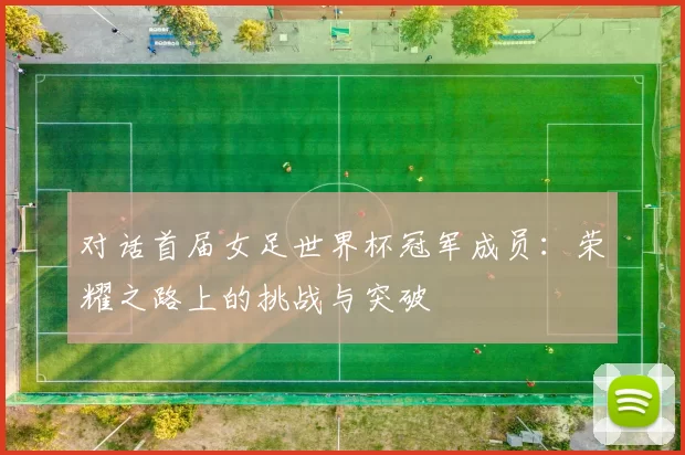 对话首届女足世界杯冠军成员：荣耀之路上的挑战与突破
