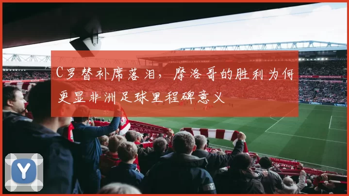 C罗替补席落泪，摩洛哥的胜利为何更显非洲足球里程碑意义