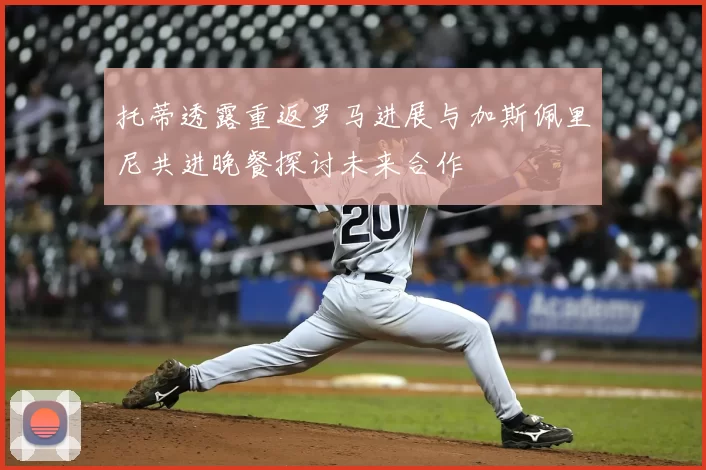 托蒂透露重返罗马进展与加斯佩里尼共进晚餐探讨未来合作