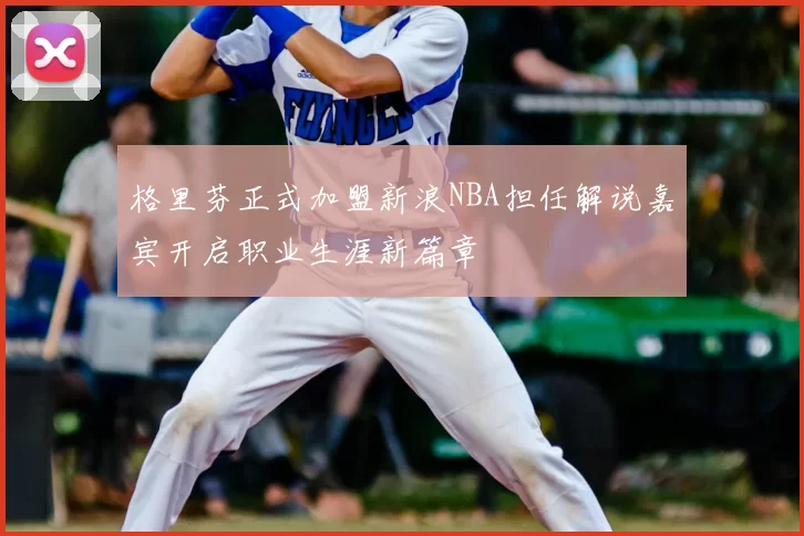 格里芬正式加盟新浪NBA担任解说嘉宾开启职业生涯新篇章