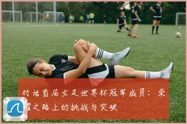 对话首届女足世界杯冠军成员:荣耀之路上的挑战与突破