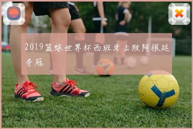 2019篮球世界杯西班牙击败阿根廷夺冠