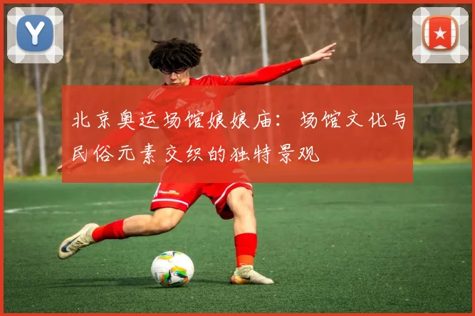 北京奥运场馆娘娘庙:场馆文化与民俗元素交织的独特景观
