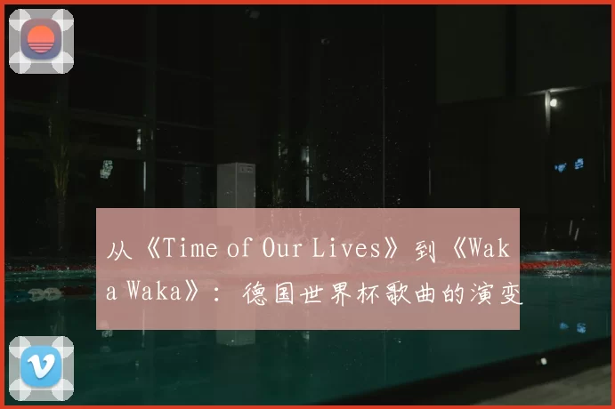 从《Time of Our Lives》到《Waka Waka》:德国世界杯歌曲的演变与影响