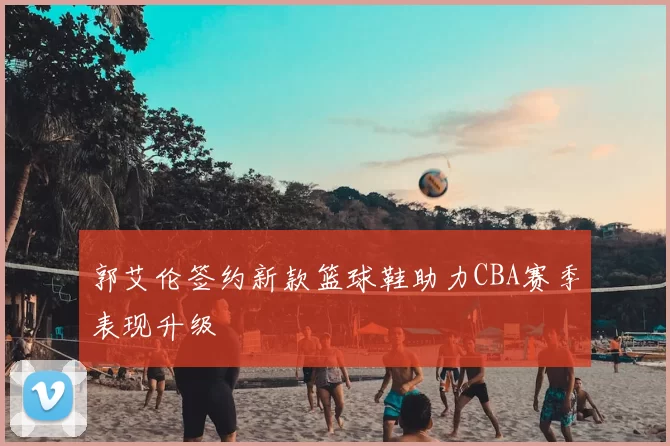 郭艾伦签约新款篮球鞋助力CBA赛季表现升级