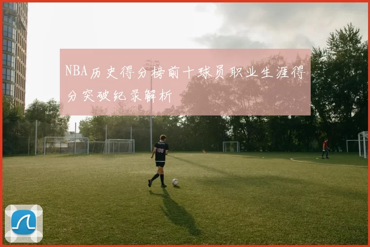 NBA历史得分榜前十球员职业生涯得分突破纪录解析