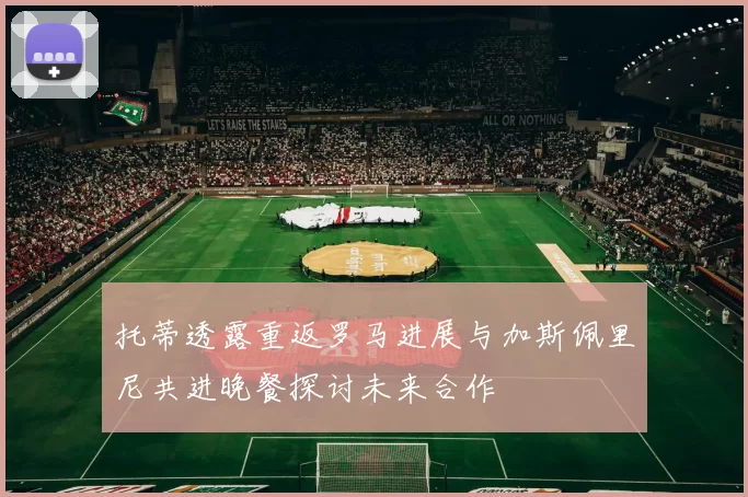 托蒂透露重返罗马进展与加斯佩里尼共进晚餐探讨未来合作