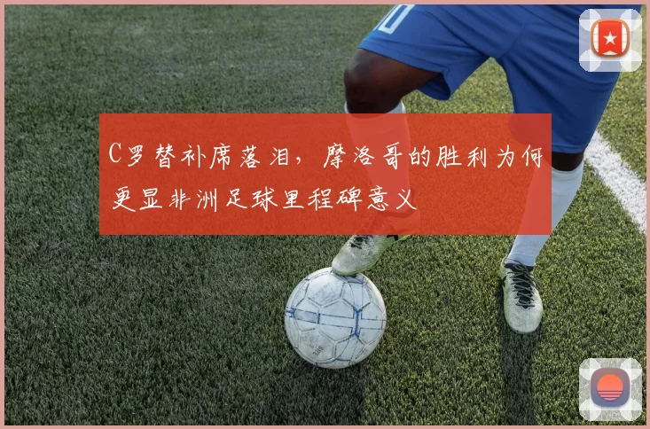 C罗替补席落泪,摩洛哥的胜利为何更显非洲足球里程碑意义