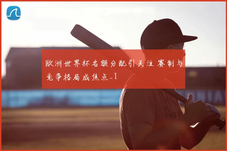 欧洲世界杯名额分配引关注 赛制与竞争格局成焦点_1