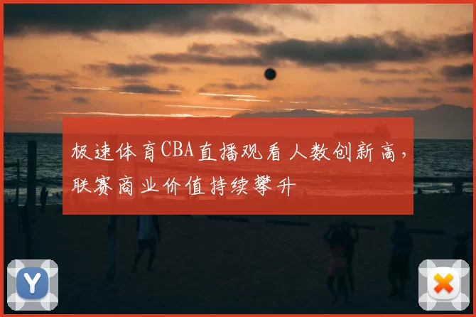 极速体育CBA直播观看人数创新高，联赛商业价值持续攀升