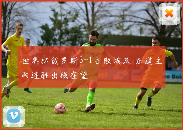 世界杯俄罗斯3-1击败埃及 东道主两连胜出线在望