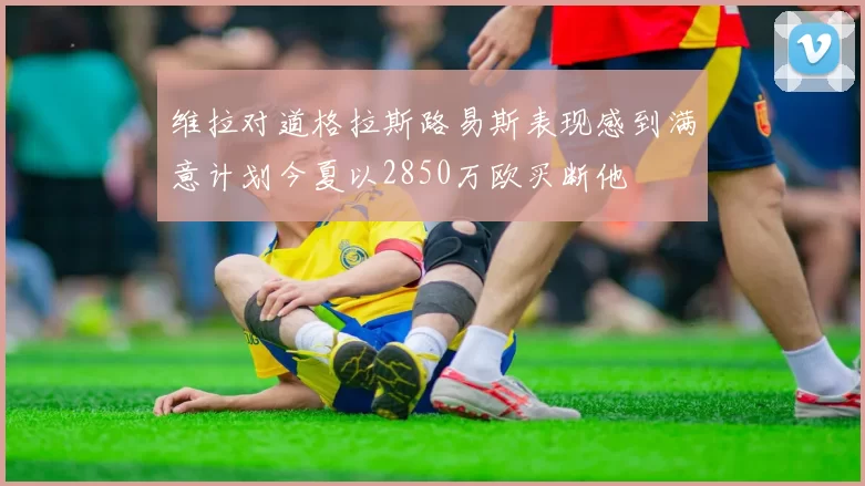 维拉对道格拉斯路易斯表现感到满意计划今夏以2850万欧买断他