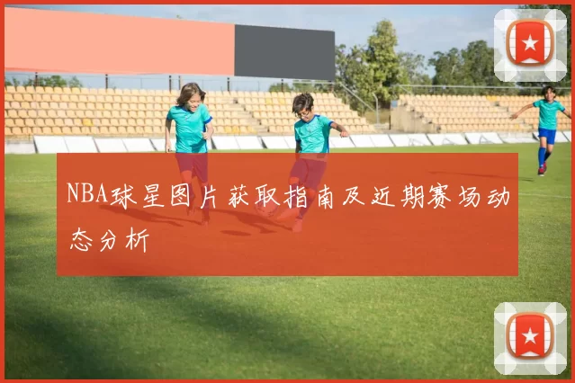NBA球星图片获取指南及近期赛场动态分析