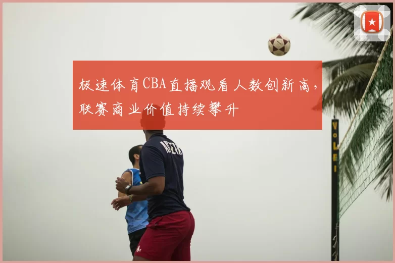 极速体育CBA直播观看人数创新高,联赛商业价值持续攀升