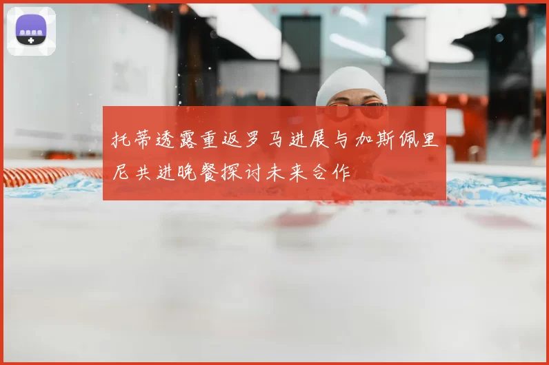 托蒂透露重返罗马进展与加斯佩里尼共进晚餐探讨未来合作