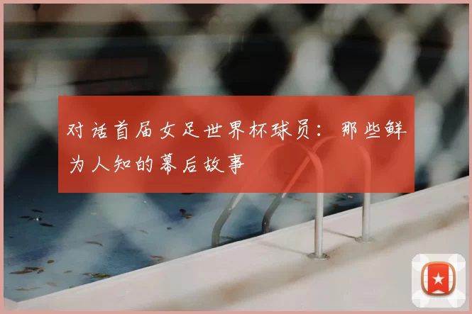 对话首届女足世界杯球员:那些鲜为人知的幕后故事